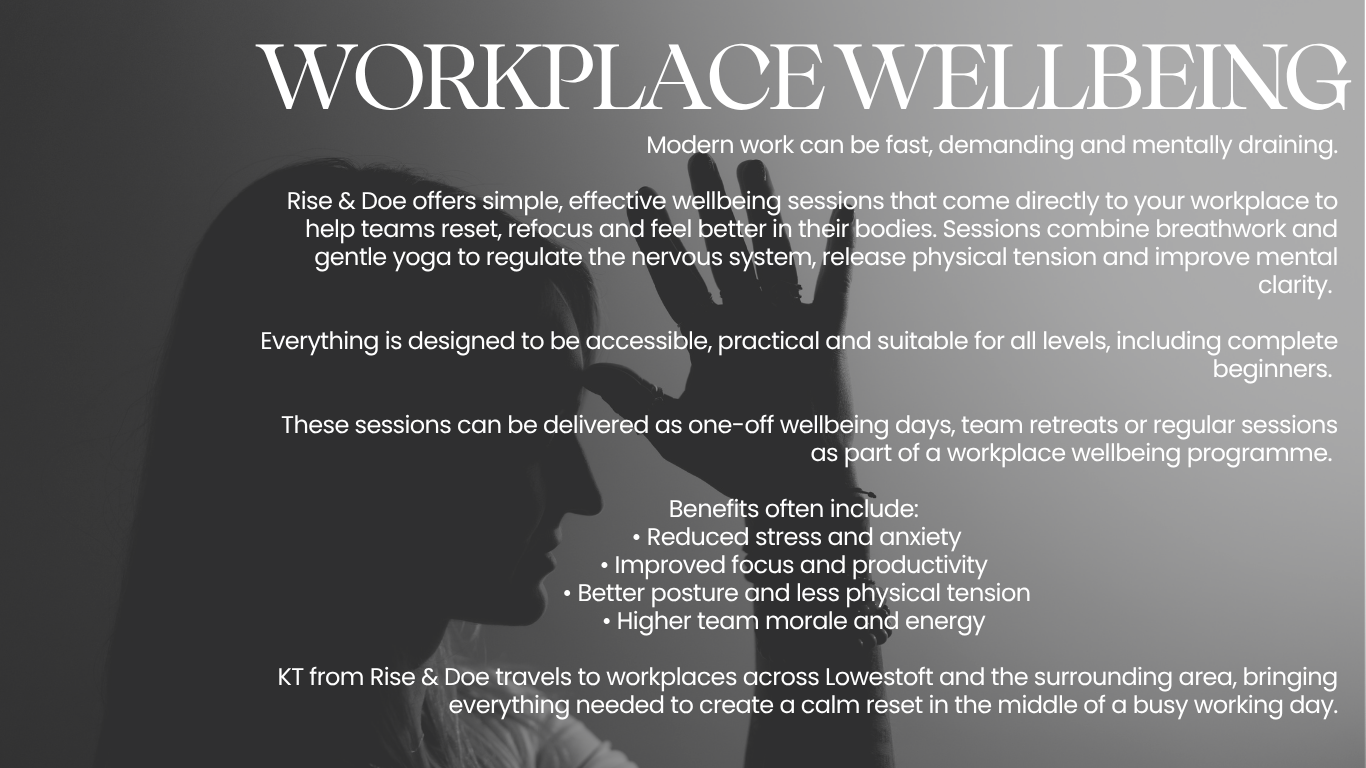 Modern work can be fast, demanding and mentally draining.  Rise & Doe offers simple, effective wellbeing sessions that come directly to your workplace to help teams reset, refocus and feel better in their bodies. Sessions combine breathwork and gentle yoga to regulate the nervous system, release physical tension and improve mental clarity.   Everything is designed to be accessible, practical and suitable for all levels, including complete beginners.   These sessions can be delivered as one-off wellbeing days, team retreats or regular sessions as part of a workplace wellbeing programme.   Benefits often include:  • Reduced stress and anxiety • Improved focus and productivity  • Better posture and less physical tension • Higher team morale and energy   KT from Rise & Doe travels to workplaces across Lowestoft and the surrounding area, bringing everything needed to create a calm reset in the middle of a busy working da